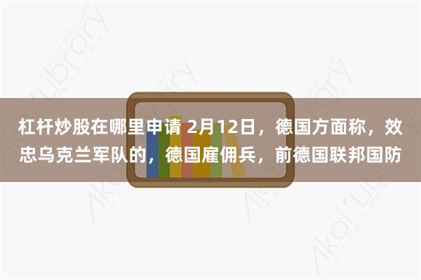 杠杆炒股在哪里申请 2月12日，德国方面称，效忠乌克兰军队的，德国雇佣兵，前德国联邦国防