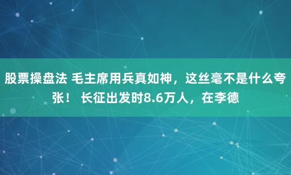 股票操盘法 毛主席用兵真如神，这丝毫不是什么夸张！ 长征出发时8.6万人，在李德