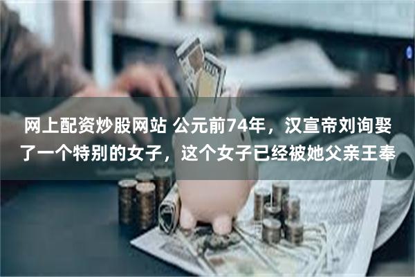 网上配资炒股网站 公元前74年，汉宣帝刘询娶了一个特别的女子，这个女子已经被她父亲王奉