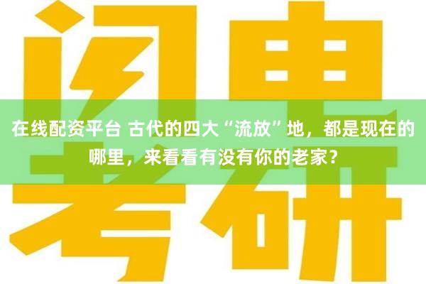 在线配资平台 古代的四大“流放”地，都是现在的哪里，来看看有没有你的老家？