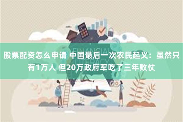 股票配资怎么申请 中国最后一次农民起义：虽然只有1万人 但20万政府军吃了三年败仗