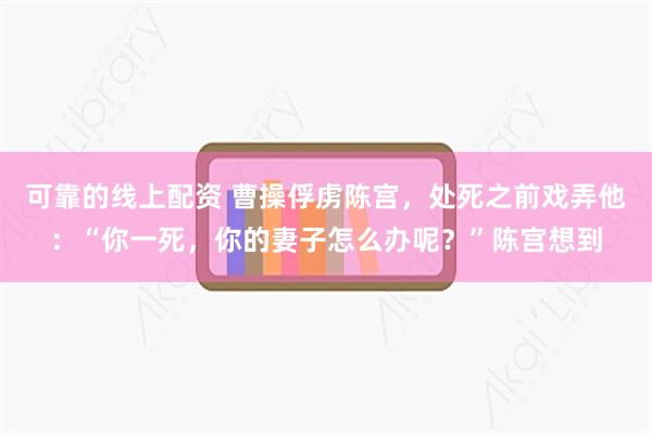 可靠的线上配资 曹操俘虏陈宫，处死之前戏弄他：“你一死，你的妻子怎么办呢？”陈宫想到