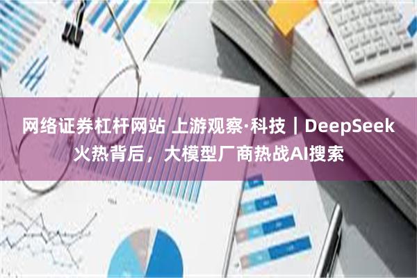 网络证券杠杆网站 上游观察·科技｜DeepSeek火热背后，大模型厂商热战AI搜索