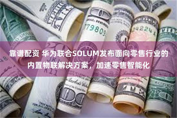 靠谱配资 华为联合SOLUM发布面向零售行业的内置物联解决方案，加速零售智能化